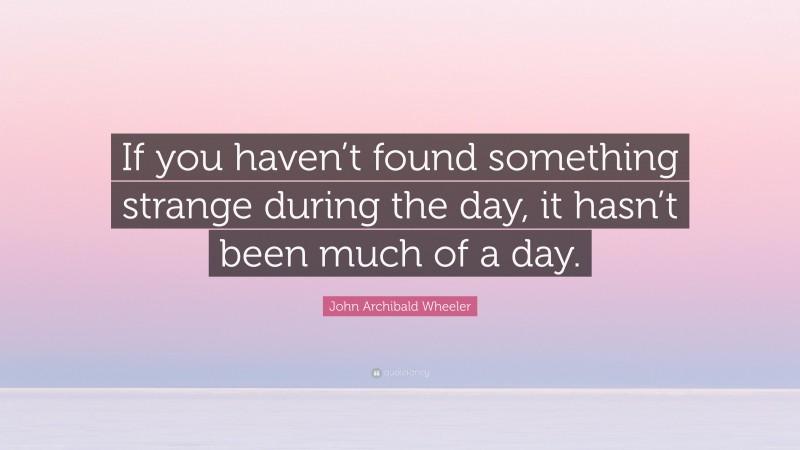 John Archibald Wheeler Quote: “If you haven’t found something strange during the day, it hasn’t been much of a day.”
