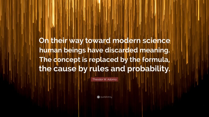 Theodor W. Adorno Quote: “On their way toward modern science human beings have discarded meaning. The concept is replaced by the formula, the cause by rules and probability.”