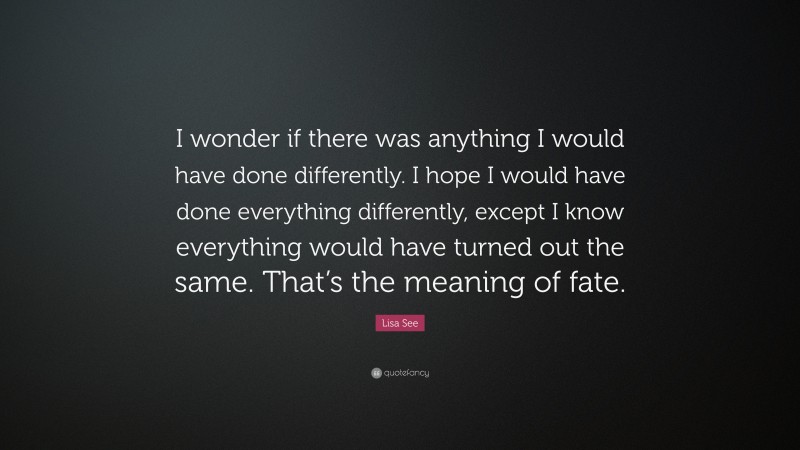 Lisa See Quote: “I wonder if there was anything I would have done differently. I hope I would have done everything differently, except I know everything would have turned out the same. That’s the meaning of fate.”