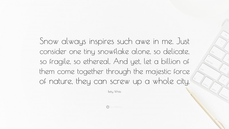 Betty White Quote: “Snow always inspires such awe in me. Just consider one tiny snowflake alone, so delicate, so fragile, so ethereal. And yet, let a billion of them come together through the majestic force of nature, they can screw up a whole city.”