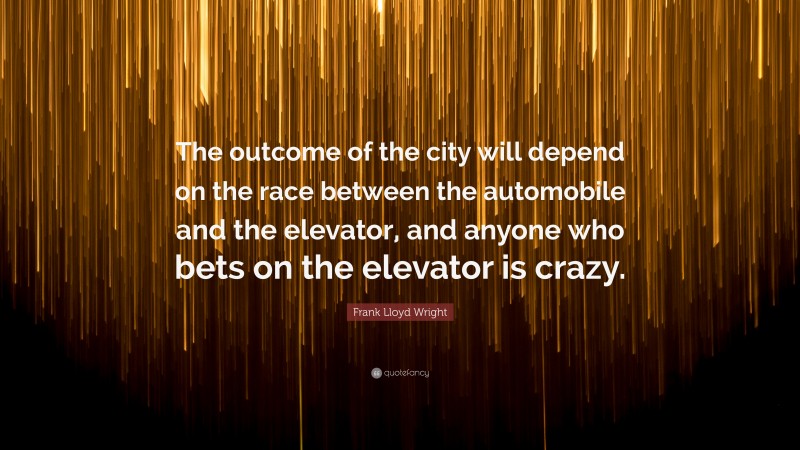 Frank Lloyd Wright Quote: “The outcome of the city will depend on the race between the automobile and the elevator, and anyone who bets on the elevator is crazy.”
