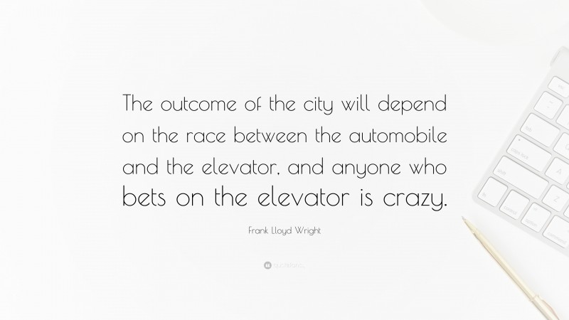 Frank Lloyd Wright Quote: “The outcome of the city will depend on the race between the automobile and the elevator, and anyone who bets on the elevator is crazy.”