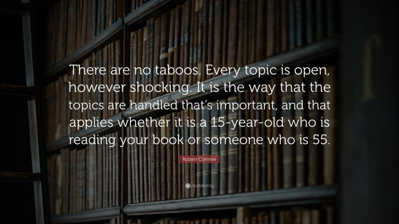 Robert Cormier Quote: “There are no taboos. Every topic is open, however shocking. It is the way that the topics are handled that’s important, and that applies whether it is a 15-year-old who is reading your book or someone who is 55.”