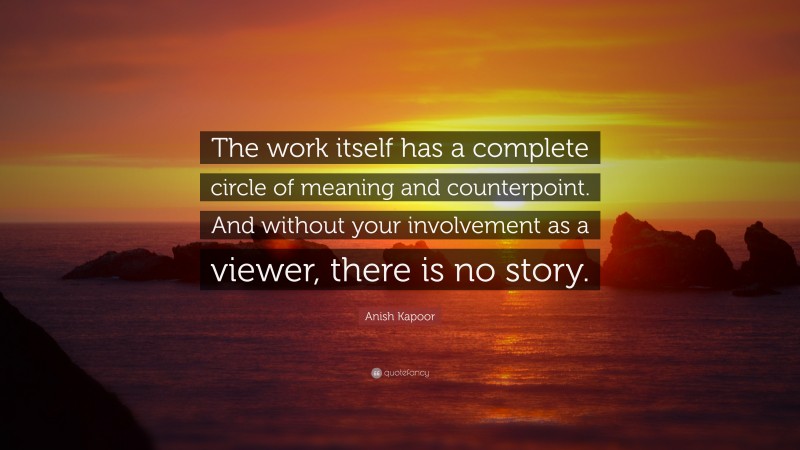 Anish Kapoor Quote: “The work itself has a complete circle of meaning and counterpoint. And without your involvement as a viewer, there is no story.”