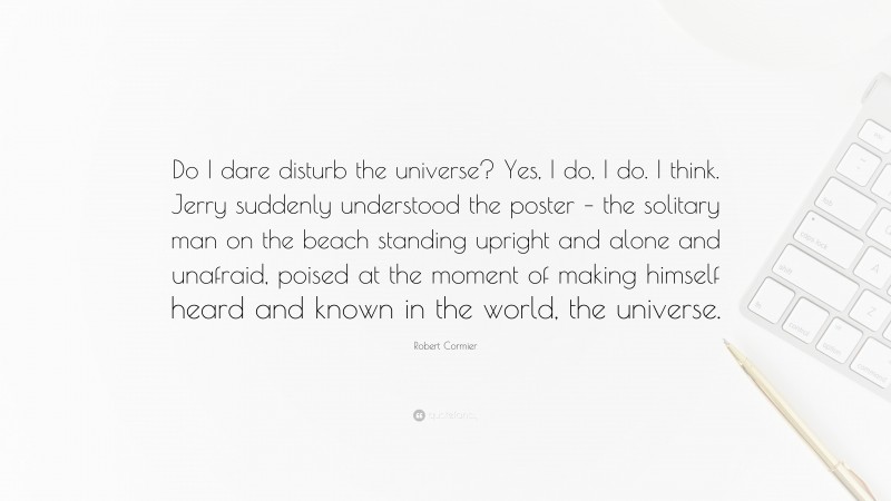 Robert Cormier Quote: “Do I dare disturb the universe? Yes, I do, I do. I think. Jerry suddenly understood the poster – the solitary man on the beach standing upright and alone and unafraid, poised at the moment of making himself heard and known in the world, the universe.”
