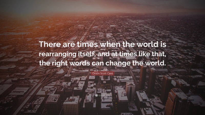 Orson Scott Card Quote: “There are times when the world is rearranging itself, and at times like that, the right words can change the world.”