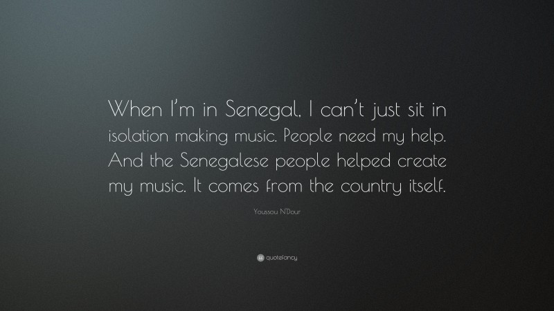 Youssou N'Dour Quote: “When I’m in Senegal, I can’t just sit in isolation making music. People need my help. And the Senegalese people helped create my music. It comes from the country itself.”