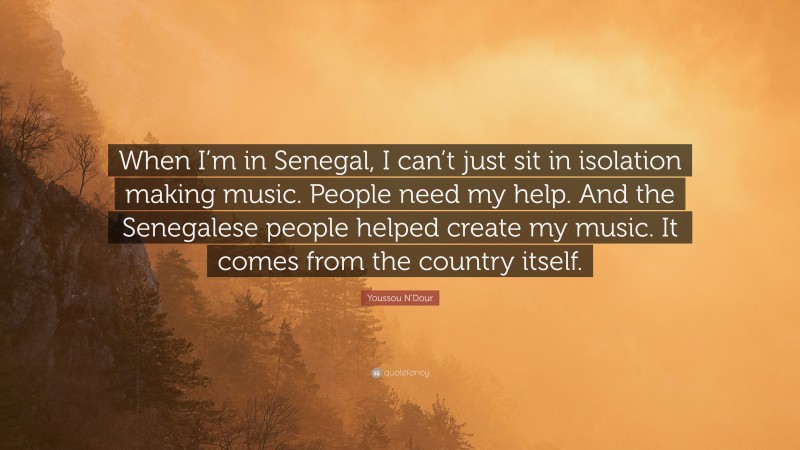 Youssou N'Dour Quote: “When I’m in Senegal, I can’t just sit in isolation making music. People need my help. And the Senegalese people helped create my music. It comes from the country itself.”