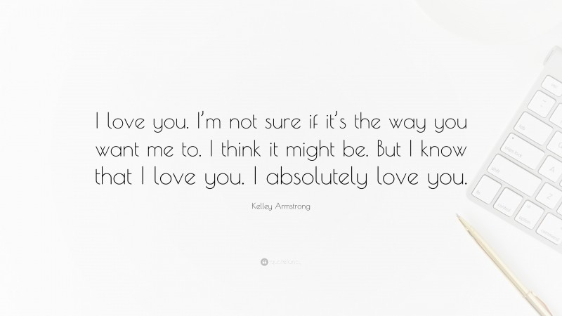 Kelley Armstrong Quote: “I love you. I’m not sure if it’s the way you want me to. I think it might be. But I know that I love you. I absolutely love you.”