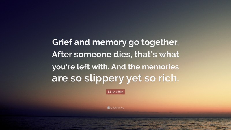 Mike Mills Quote: “Grief and memory go together. After someone dies, that’s what you’re left with. And the memories are so slippery yet so rich.”