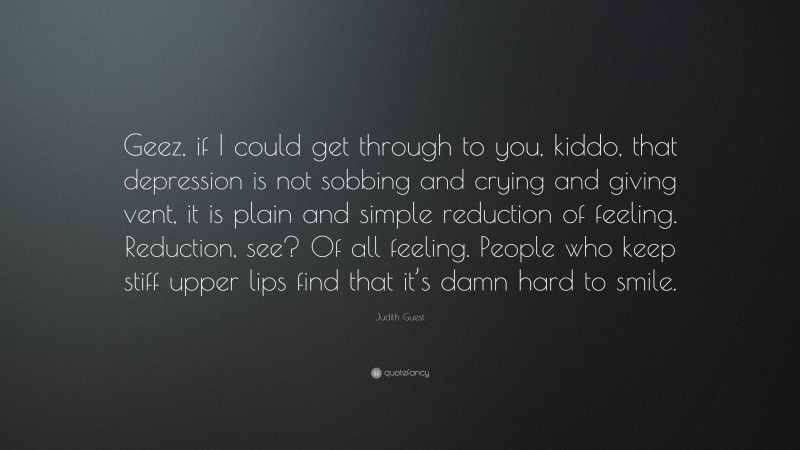 Judith Guest Quote: “Geez, if I could get through to you, kiddo, that depression is not sobbing and crying and giving vent, it is plain and simple reduction of feeling. Reduction, see? Of all feeling. People who keep stiff upper lips find that it’s damn hard to smile.”
