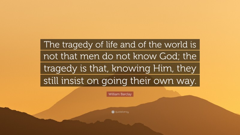 William Barclay Quote: “The tragedy of life and of the world is not that men do not know God; the tragedy is that, knowing Him, they still insist on going their own way.”