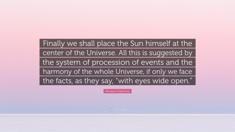 Nicolaus Copernicus Quote: “Finally we shall place the Sun himself at the center of the Universe. All this is suggested by the system of procession of events and the harmony of the whole Universe, if only we face the facts, as they say, “with eyes wide open.””