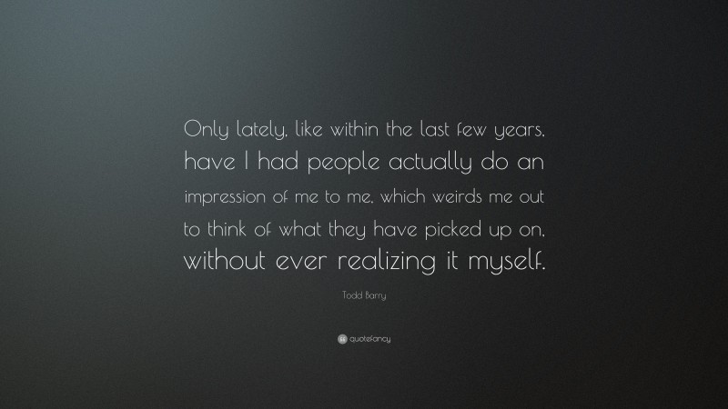 Todd Barry Quote: “Only lately, like within the last few years, have I had people actually do an impression of me to me, which weirds me out to think of what they have picked up on, without ever realizing it myself.”