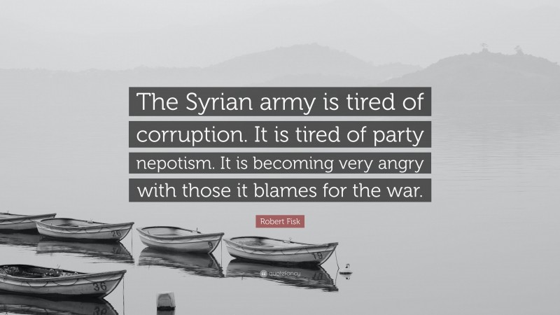 Robert Fisk Quote: “The Syrian army is tired of corruption. It is tired of party nepotism. It is becoming very angry with those it blames for the war.”