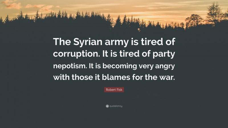 Robert Fisk Quote: “The Syrian army is tired of corruption. It is tired of party nepotism. It is becoming very angry with those it blames for the war.”