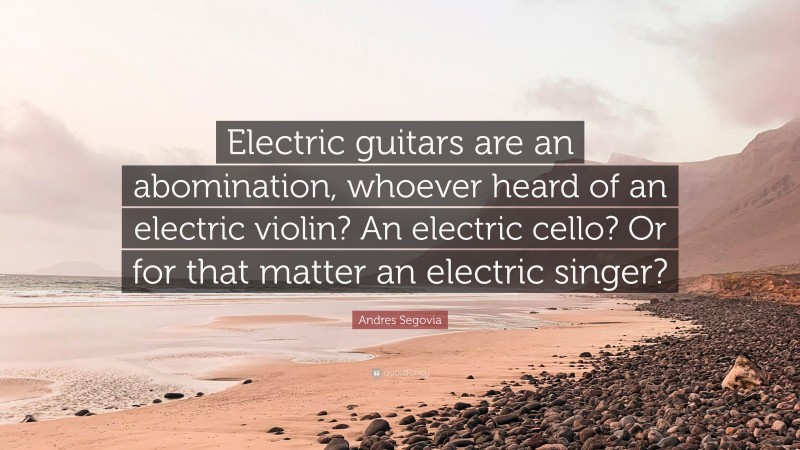 Andres Segovia Quote: “Electric guitars are an abomination, whoever heard of an electric violin? An electric cello? Or for that matter an electric singer?”