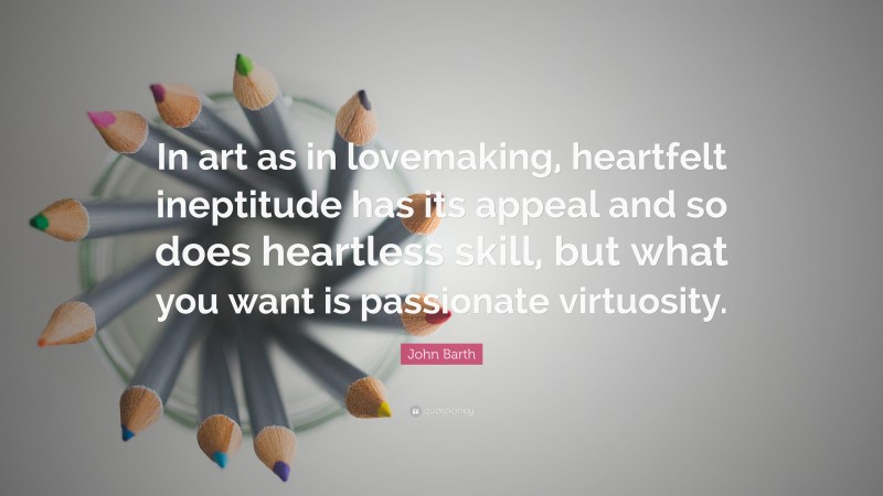 John Barth Quote: “In art as in lovemaking, heartfelt ineptitude has its appeal and so does heartless skill, but what you want is passionate virtuosity.”