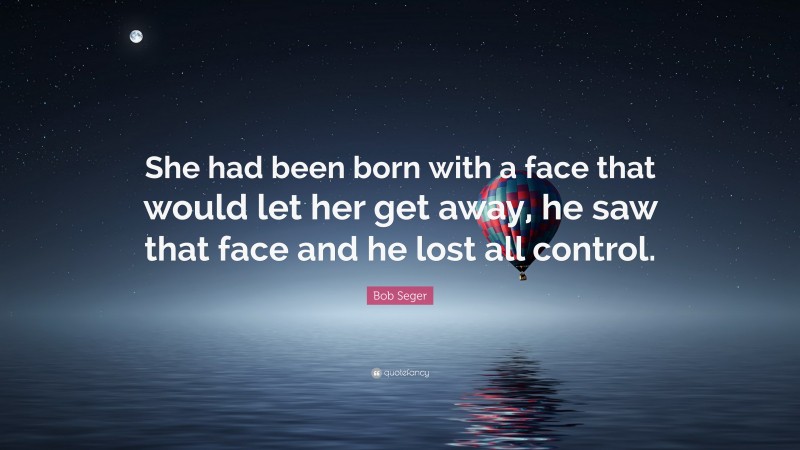 Bob Seger Quote: “She had been born with a face that would let her get away, he saw that face and he lost all control.”