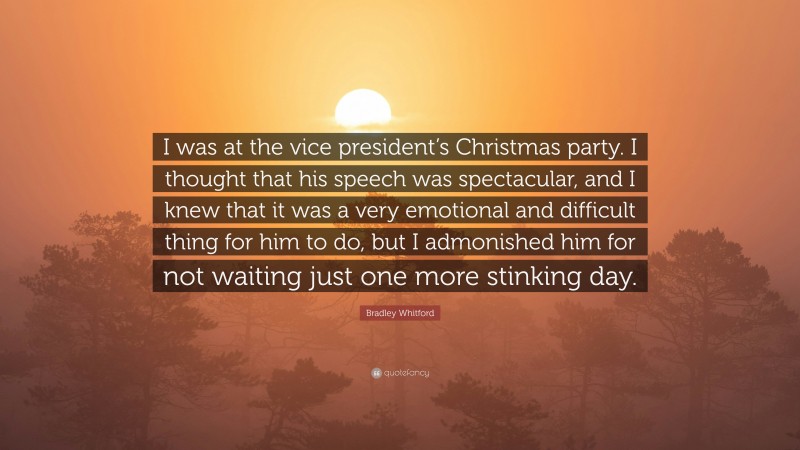 Bradley Whitford Quote: “I was at the vice president’s Christmas party. I thought that his speech was spectacular, and I knew that it was a very emotional and difficult thing for him to do, but I admonished him for not waiting just one more stinking day.”