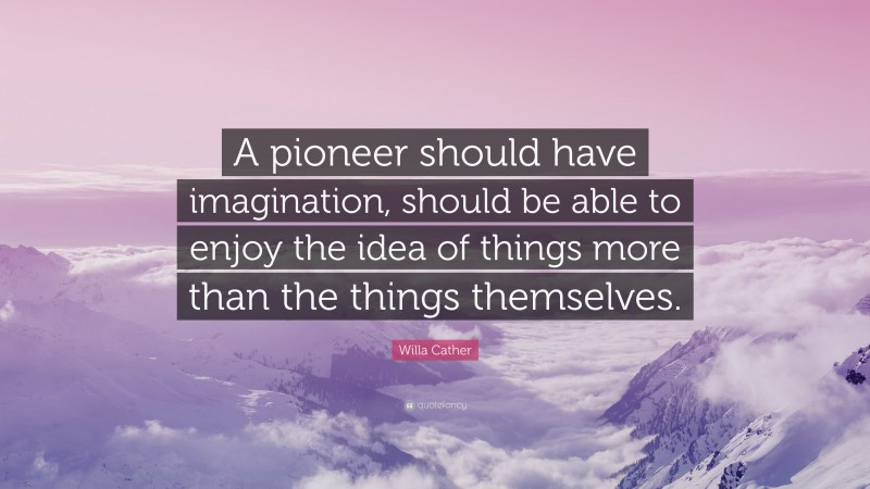 Willa Cather Quote: “A pioneer should have imagination, should be able to enjoy the idea of things more than the things themselves.”