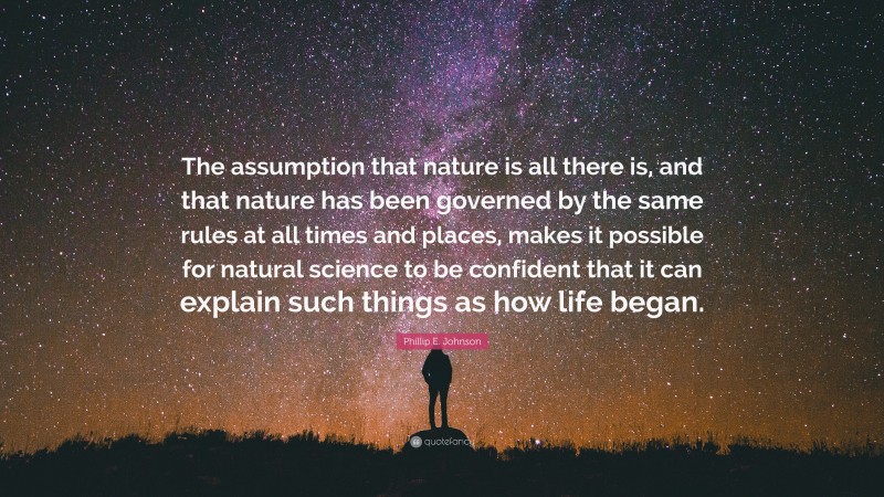 Phillip E. Johnson Quote: “The assumption that nature is all there is, and that nature has been governed by the same rules at all times and places, makes it possible for natural science to be confident that it can explain such things as how life began.”