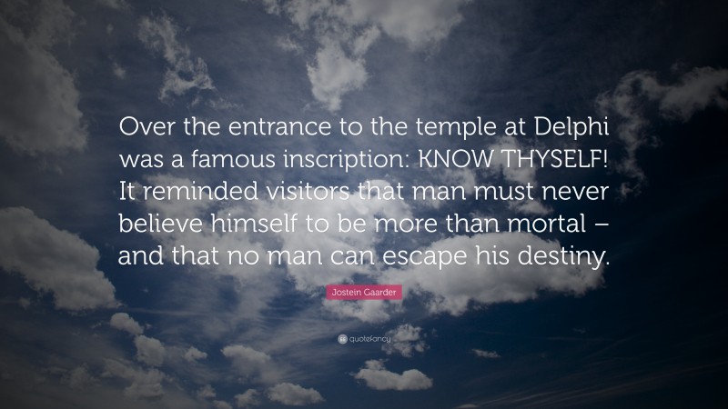 Jostein Gaarder Quote: “Over the entrance to the temple at Delphi was a famous inscription: KNOW THYSELF! It reminded visitors that man must never believe himself to be more than mortal – and that no man can escape his destiny.”