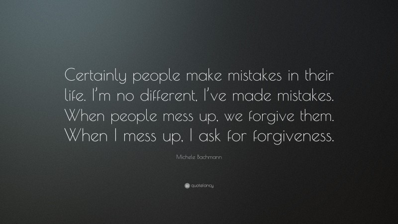 Michele Bachmann Quote: “Certainly people make mistakes in their life. I’m no different, I’ve made mistakes. When people mess up, we forgive them. When I mess up, I ask for forgiveness.”