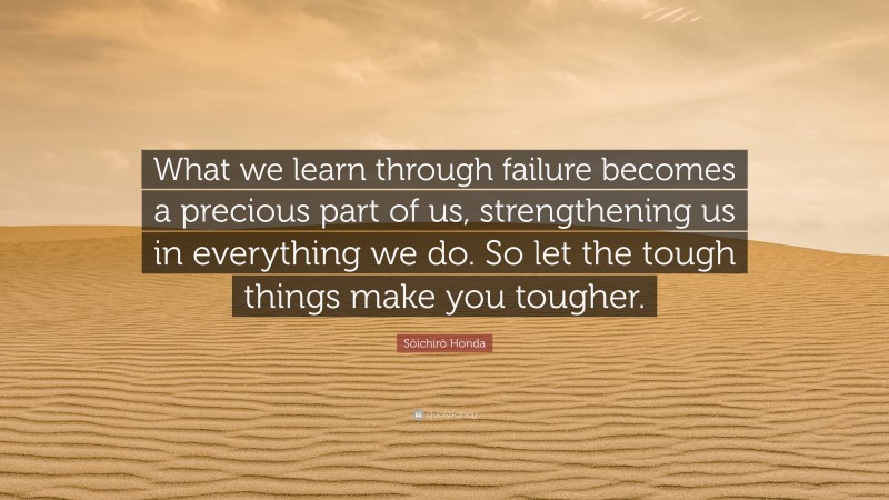 Sōichirō Honda Quote: “What we learn through failure becomes a precious part of us, strengthening us in everything we do. So let the tough things make you tougher.”