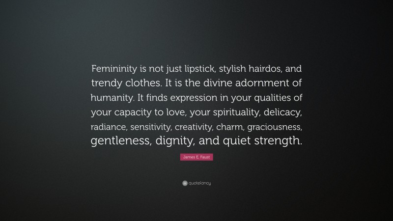 James E. Faust Quote: “Femininity is not just lipstick, stylish hairdos, and trendy clothes. It is the divine adornment of humanity. It finds expression in your qualities of your capacity to love, your spirituality, delicacy, radiance, sensitivity, creativity, charm, graciousness, gentleness, dignity, and quiet strength.”