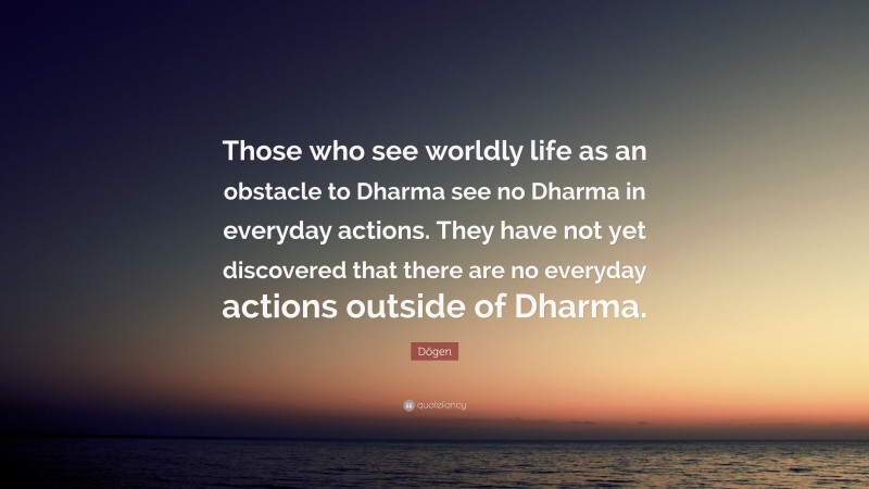 Dōgen Quote: “Those who see worldly life as an obstacle to Dharma see no Dharma in everyday actions. They have not yet discovered that there are no everyday actions outside of Dharma.”