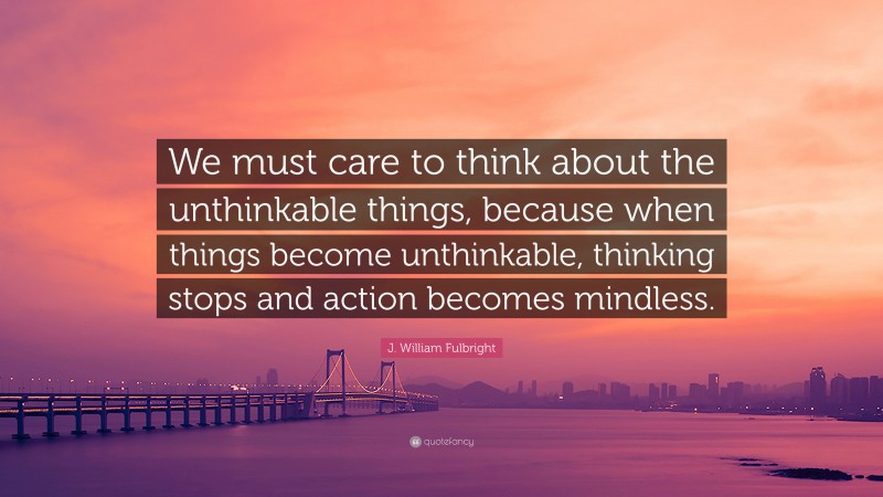 J. William Fulbright Quote: “We must care to think about the unthinkable things, because when things become unthinkable, thinking stops and action becomes mindless.”