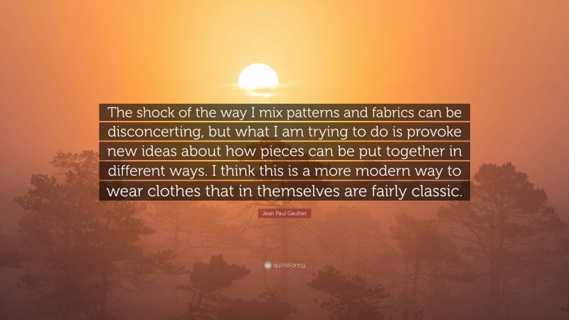 Jean Paul Gaultier Quote: “The shock of the way I mix patterns and fabrics can be disconcerting, but what I am trying to do is provoke new ideas about how pieces can be put together in different ways. I think this is a more modern way to wear clothes that in themselves are fairly classic.”