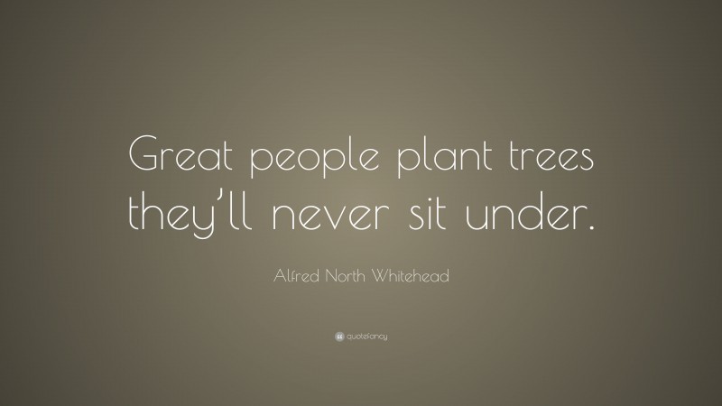 Alfred North Whitehead Quote: “Great people plant trees they’ll never sit under.”