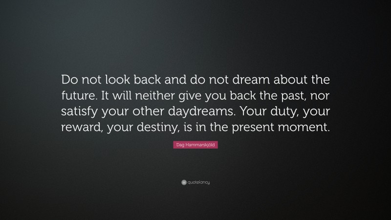 Dag Hammarskjöld Quote: “Do not look back and do not dream about the future. It will neither give you back the past, nor satisfy your other daydreams. Your duty, your reward, your destiny, is in the present moment.”