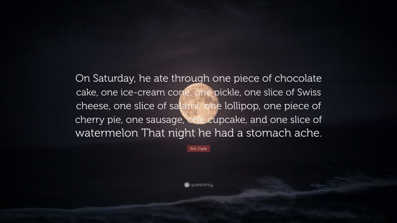 Eric Carle Quote: “On Saturday, he ate through one piece of chocolate cake, one ice-cream cone, one pickle, one slice of Swiss cheese, one slice of salami, one lollipop, one piece of cherry pie, one sausage, one cupcake, and one slice of watermelon That night he had a stomach ache.”
