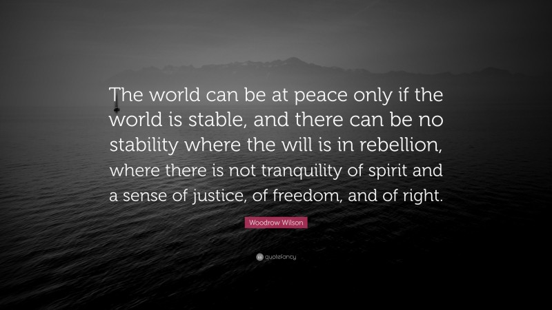 Woodrow Wilson Quote: “The world can be at peace only if the world is stable, and there can be no stability where the will is in rebellion, where there is not tranquility of spirit and a sense of justice, of freedom, and of right.”