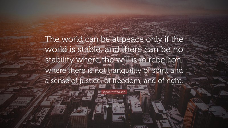 Woodrow Wilson Quote: “The world can be at peace only if the world is stable, and there can be no stability where the will is in rebellion, where there is not tranquility of spirit and a sense of justice, of freedom, and of right.”