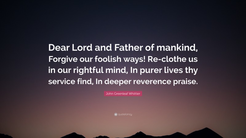 John Greenleaf Whittier Quote: “Dear Lord and Father of mankind, Forgive our foolish ways! Re-clothe us in our rightful mind, In purer lives thy service find, In deeper reverence praise.”