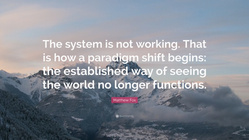 Matthew Fox Quote: “The system is not working. That is how a paradigm shift begins: the established way of seeing the world no longer functions.”
