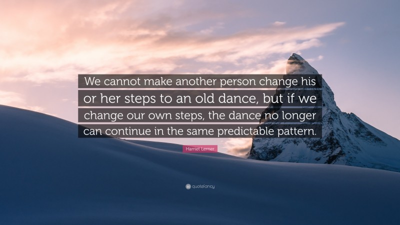 Harriet Lerner Quote: “We cannot make another person change his or her steps to an old dance, but if we change our own steps, the dance no longer can continue in the same predictable pattern.”