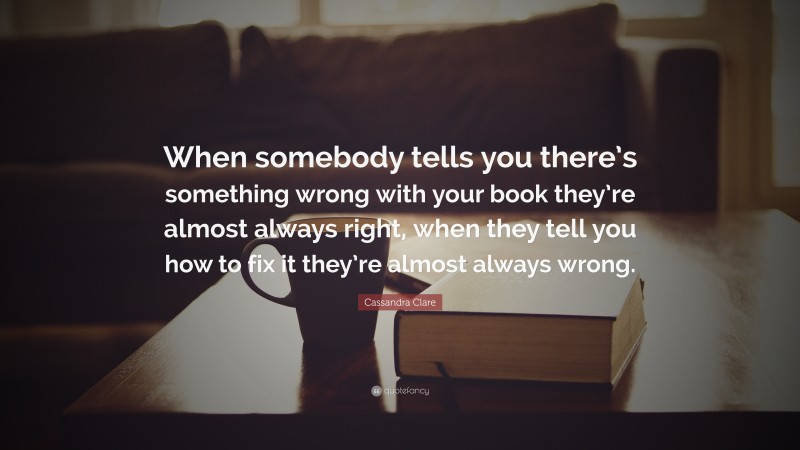 Cassandra Clare Quote: “When somebody tells you there’s something wrong with your book they’re almost always right, when they tell you how to fix it they’re almost always wrong.”