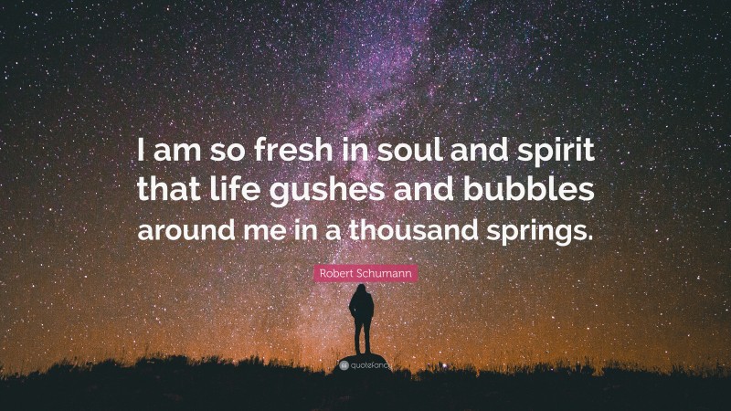 Robert Schumann Quote: “I am so fresh in soul and spirit that life gushes and bubbles around me in a thousand springs.”