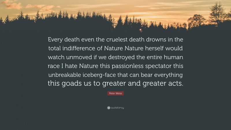 Peter Weiss Quote: “Every death even the cruelest death drowns in the total indifference of Nature Nature herself would watch unmoved if we destroyed the entire human race I hate Nature this passionless spectator this unbreakable iceberg-face that can bear everything this goads us to greater and greater acts.”