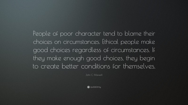 John C. Maxwell Quote: “People of poor character tend to blame their choices on circumstances. Ethical people make good choices regardless of circumstances. If they make enough good choices, they begin to create better conditions for themselves.”