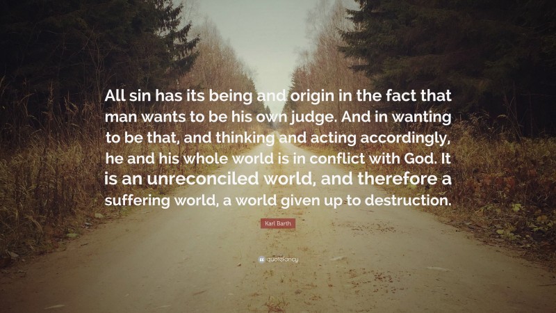 Karl Barth Quote: “All sin has its being and origin in the fact that man wants to be his own judge. And in wanting to be that, and thinking and acting accordingly, he and his whole world is in conflict with God. It is an unreconciled world, and therefore a suffering world, a world given up to destruction.”