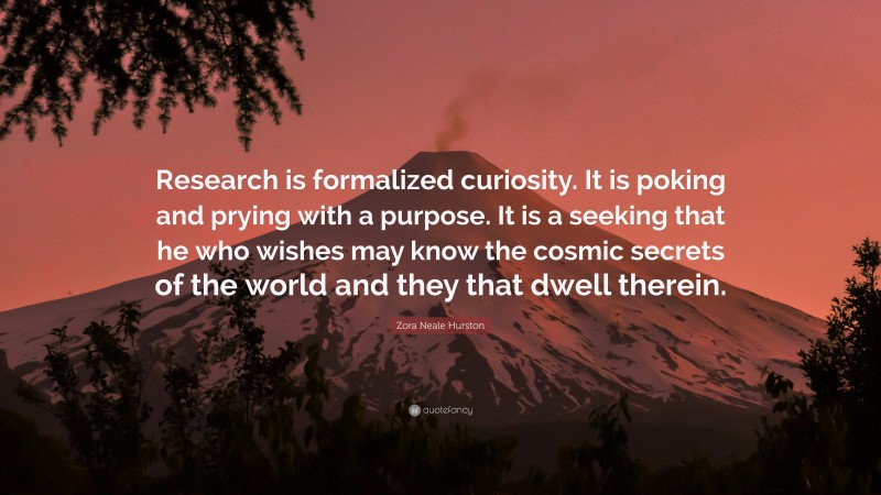 Zora Neale Hurston Quote: “Research is formalized curiosity. It is poking and prying with a purpose. It is a seeking that he who wishes may know the cosmic secrets of the world and they that dwell therein.”