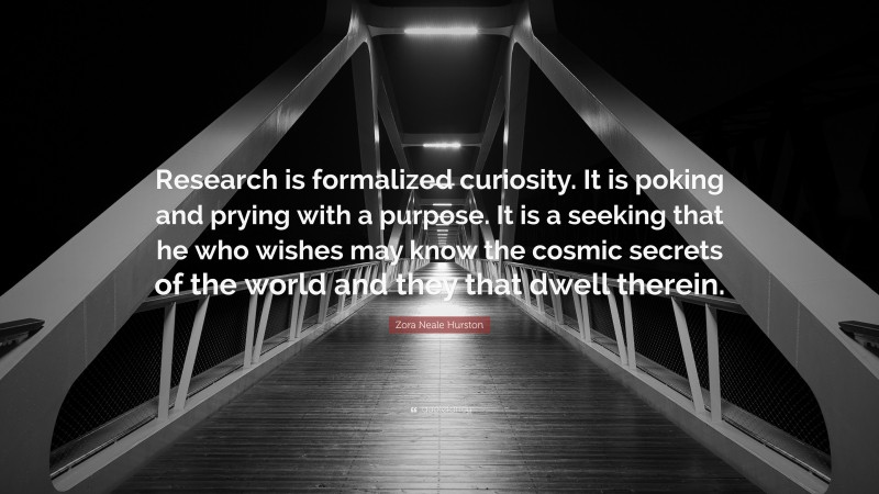 Zora Neale Hurston Quote: “Research is formalized curiosity. It is poking and prying with a purpose. It is a seeking that he who wishes may know the cosmic secrets of the world and they that dwell therein.”