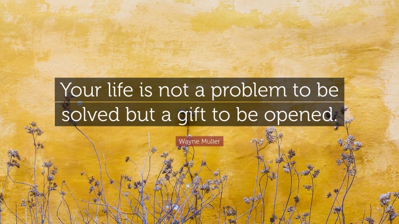 Wayne Muller Quote: “Your life is not a problem to be solved but a gift to be opened.”