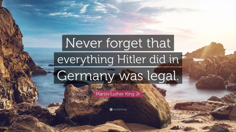 Martin Luther King Jr. Quote: “Never forget that everything Hitler did in Germany was legal.”